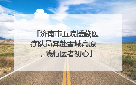 济南市五院援藏医疗队员奔赴雪域高原，践行医者初心